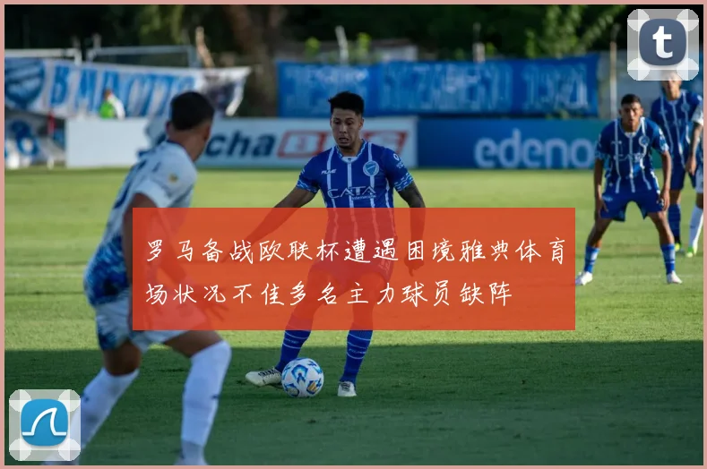 罗马备战欧联杯遭遇困境雅典体育场状况不佳多名主力球员缺阵