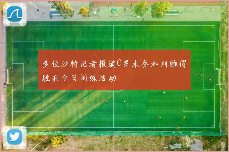 多位沙特记者报道C罗未参加利雅得胜利今日训练活动