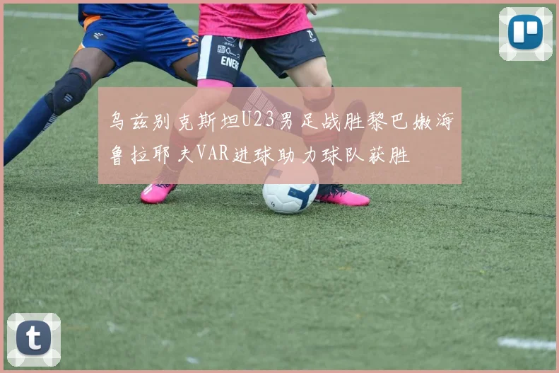 乌兹别克斯坦U23男足战胜黎巴嫩海鲁拉耶夫VAR进球助力球队获胜