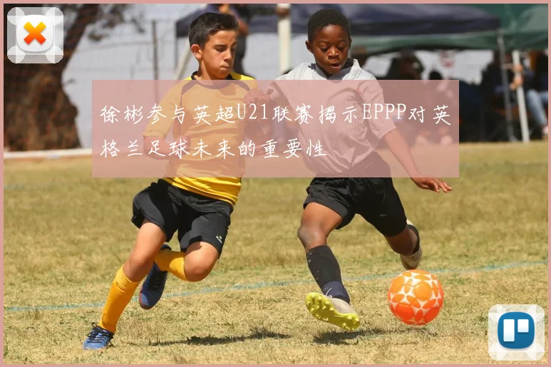 徐彬参与英超U21联赛揭示EPPP对英格兰足球未来的重要性
