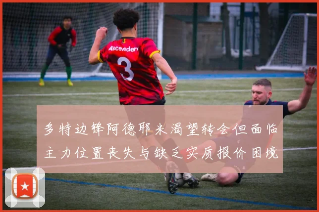 多特边锋阿德耶米渴望转会但面临主力位置丧失与缺乏实质报价困境