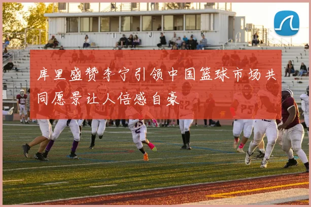 库里盛赞李宁引领中国篮球市场共同愿景让人倍感自豪