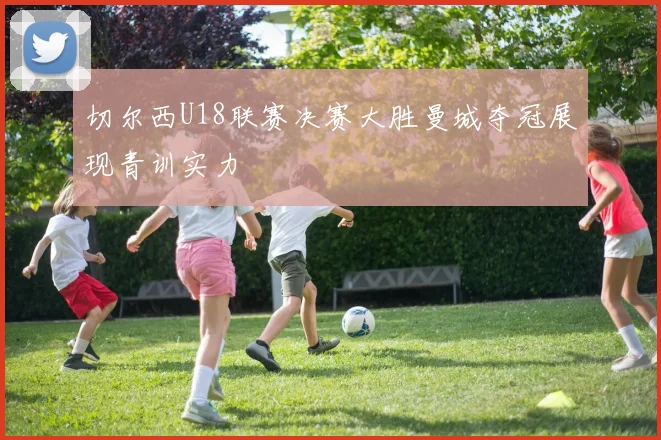 切尔西U18联赛决赛大胜曼城夺冠展现青训实力