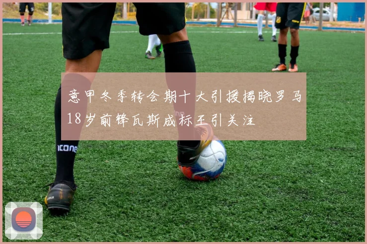 意甲冬季转会期十大引援揭晓罗马18岁前锋瓦斯成标王引关注