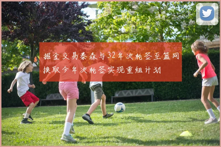 掘金交易泰森与32年次轮签至篮网换取今年次轮签实现重组计划