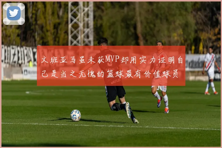 文班亚马虽未获MVP却用实力证明自己是当之无愧的篮球最有价值球员
