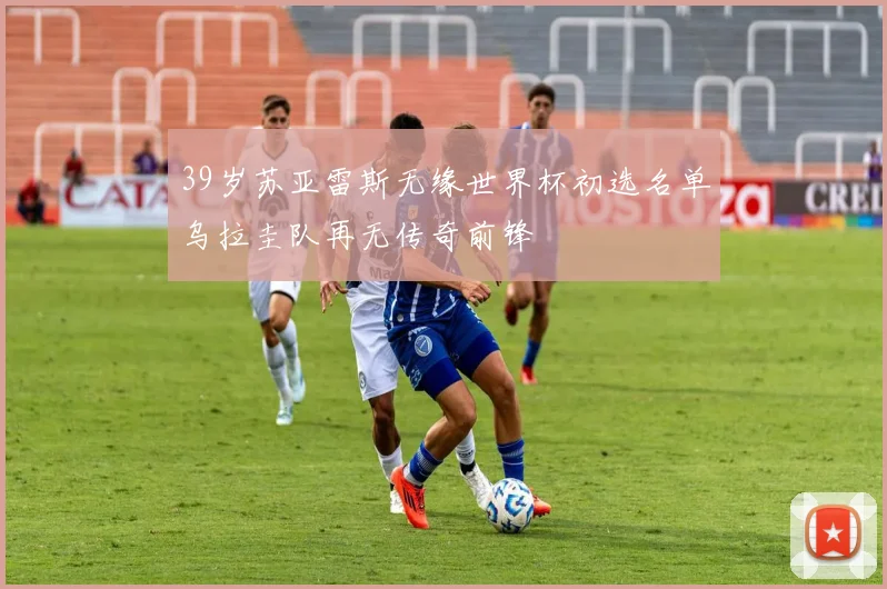39岁苏亚雷斯无缘世界杯初选名单乌拉圭队再无传奇前锋