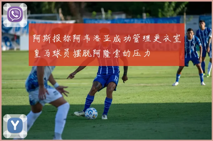阿斯报称阿韦洛亚成功管理更衣室皇马球员摆脱阿隆索的压力