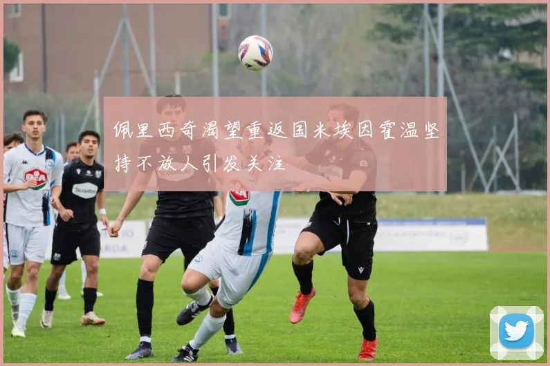 佩里西奇渴望重返国米埃因霍温坚持不放人引发关注