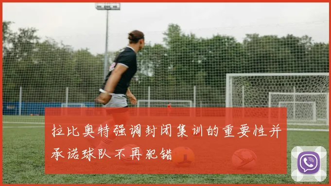 拉比奥特强调封闭集训的重要性并承诺球队不再犯错