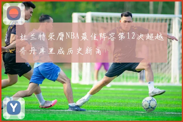 杜兰特荣膺NBA最佳阵容第12次超越乔丹库里成历史新高